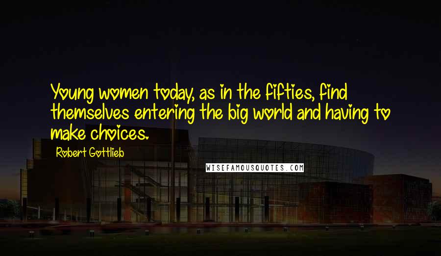 Robert Gottlieb Quotes: Young women today, as in the fifties, find themselves entering the big world and having to make choices.