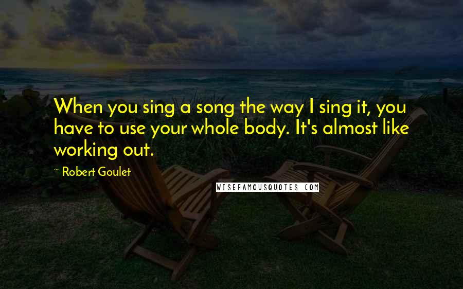 Robert Goulet Quotes: When you sing a song the way I sing it, you have to use your whole body. It's almost like working out.