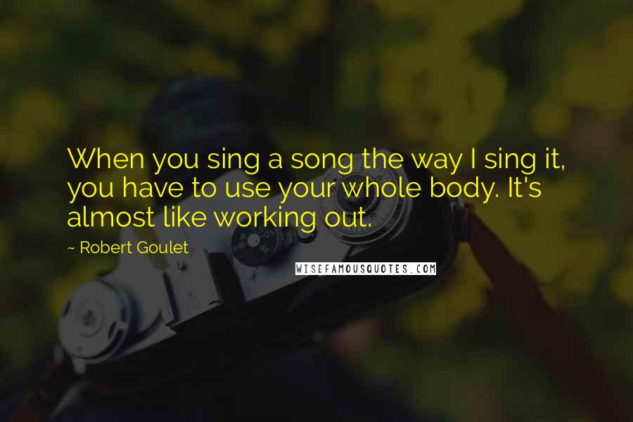 Robert Goulet Quotes: When you sing a song the way I sing it, you have to use your whole body. It's almost like working out.