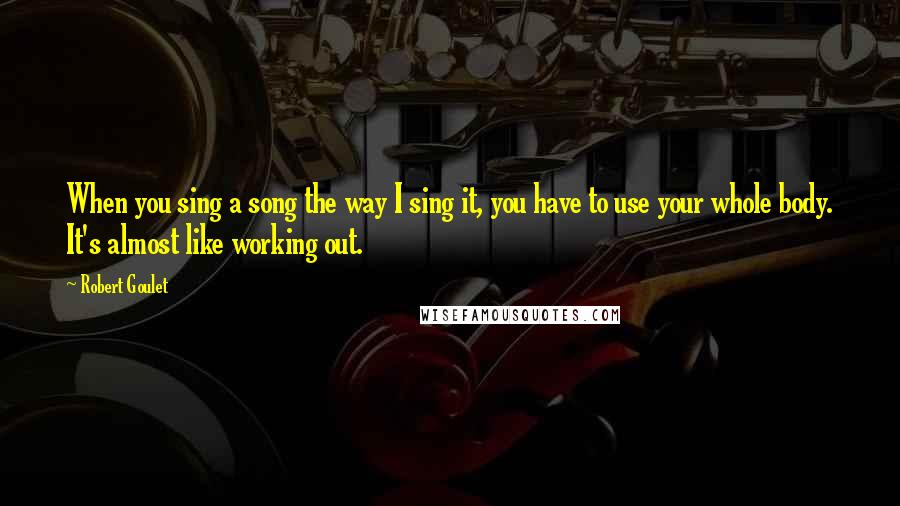 Robert Goulet Quotes: When you sing a song the way I sing it, you have to use your whole body. It's almost like working out.