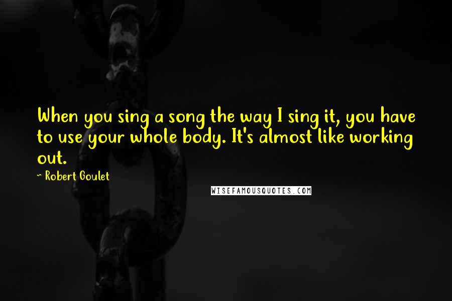 Robert Goulet Quotes: When you sing a song the way I sing it, you have to use your whole body. It's almost like working out.