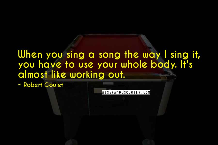 Robert Goulet Quotes: When you sing a song the way I sing it, you have to use your whole body. It's almost like working out.