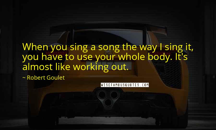 Robert Goulet Quotes: When you sing a song the way I sing it, you have to use your whole body. It's almost like working out.