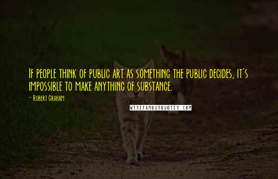 Robert Graham Quotes: If people think of public art as something the public decides, it's impossible to make anything of substance.