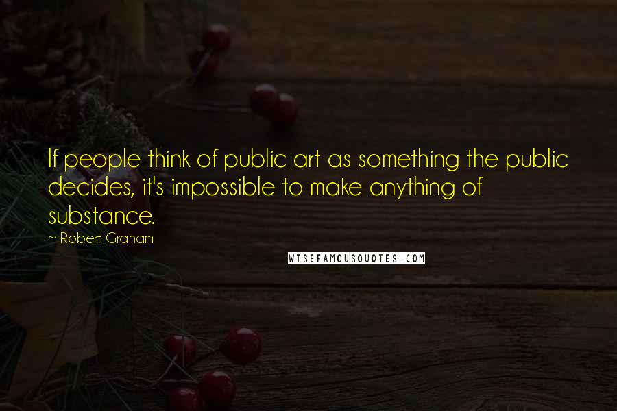 Robert Graham Quotes: If people think of public art as something the public decides, it's impossible to make anything of substance.