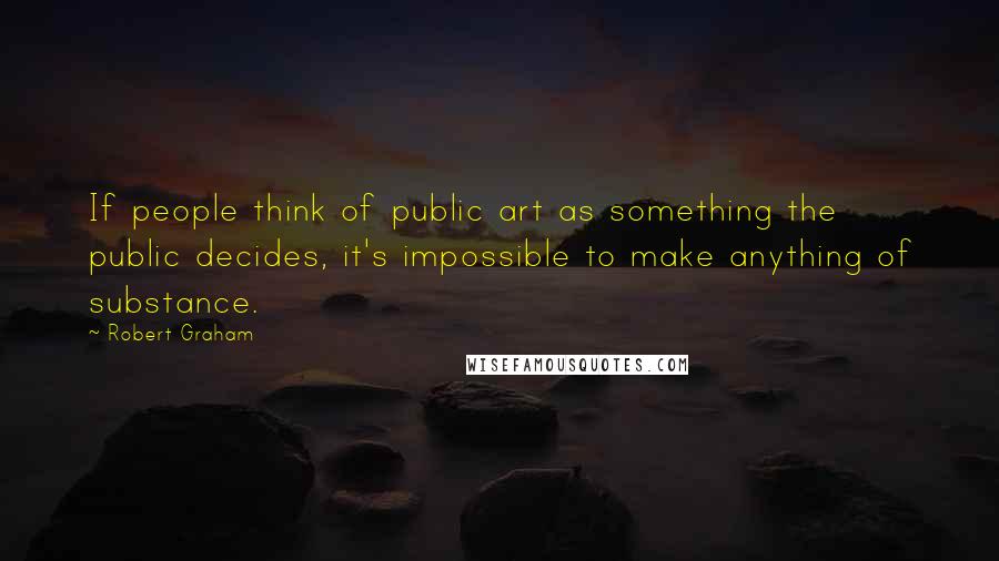 Robert Graham Quotes: If people think of public art as something the public decides, it's impossible to make anything of substance.