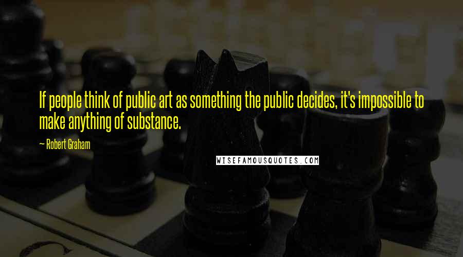 Robert Graham Quotes: If people think of public art as something the public decides, it's impossible to make anything of substance.