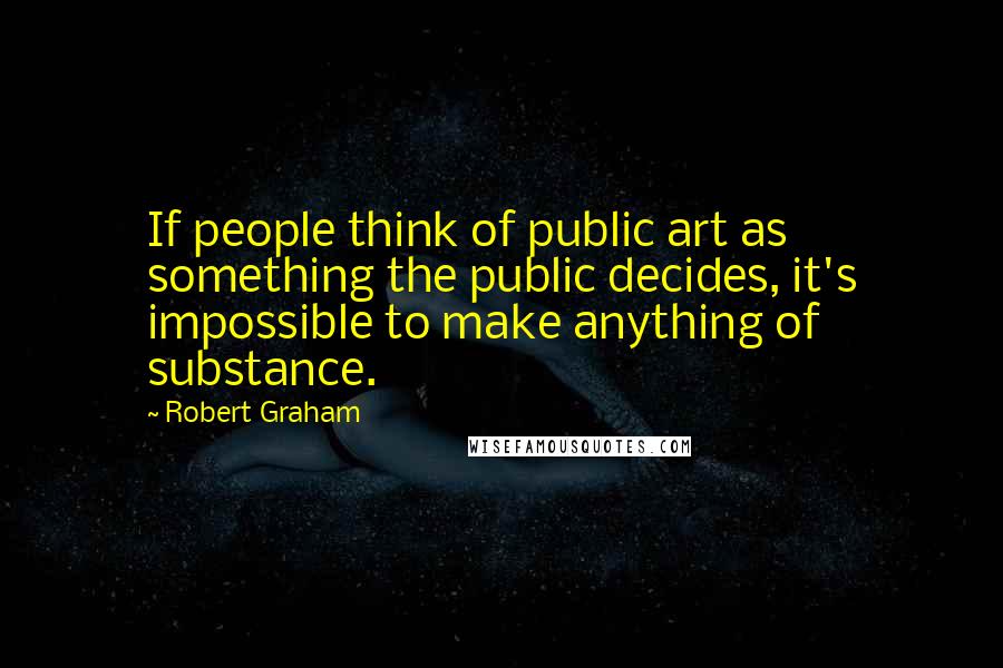 Robert Graham Quotes: If people think of public art as something the public decides, it's impossible to make anything of substance.