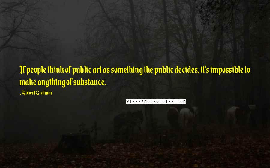 Robert Graham Quotes: If people think of public art as something the public decides, it's impossible to make anything of substance.