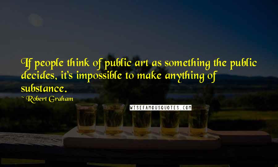 Robert Graham Quotes: If people think of public art as something the public decides, it's impossible to make anything of substance.