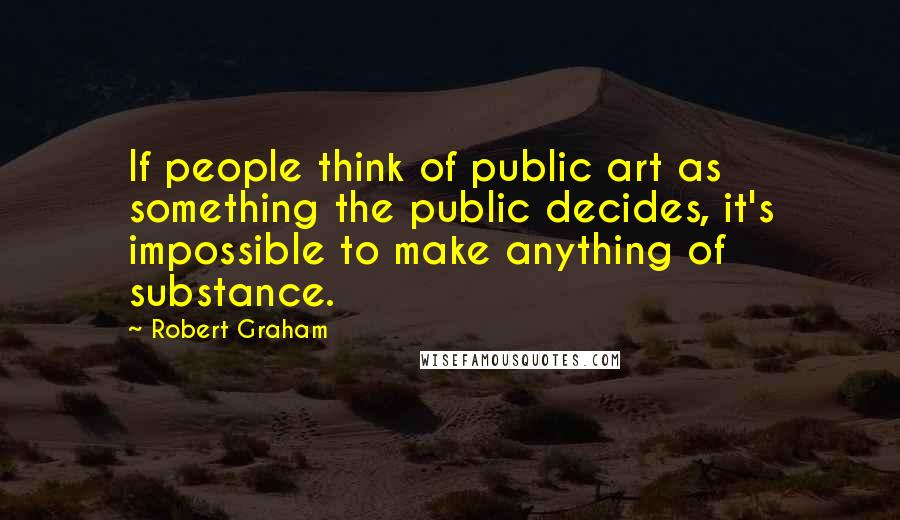 Robert Graham Quotes: If people think of public art as something the public decides, it's impossible to make anything of substance.