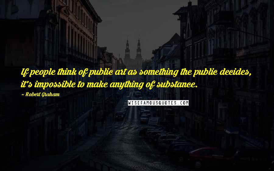 Robert Graham Quotes: If people think of public art as something the public decides, it's impossible to make anything of substance.