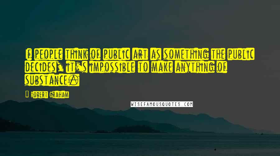 Robert Graham Quotes: If people think of public art as something the public decides, it's impossible to make anything of substance.