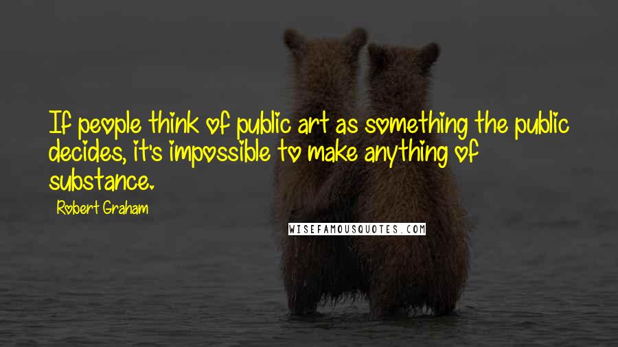 Robert Graham Quotes: If people think of public art as something the public decides, it's impossible to make anything of substance.