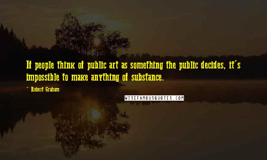 Robert Graham Quotes: If people think of public art as something the public decides, it's impossible to make anything of substance.