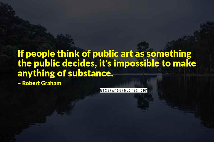 Robert Graham Quotes: If people think of public art as something the public decides, it's impossible to make anything of substance.