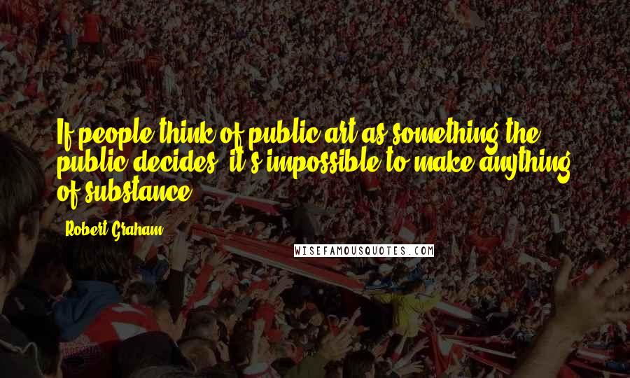 Robert Graham Quotes: If people think of public art as something the public decides, it's impossible to make anything of substance.