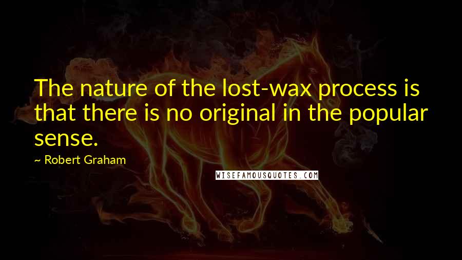 Robert Graham Quotes: The nature of the lost-wax process is that there is no original in the popular sense.