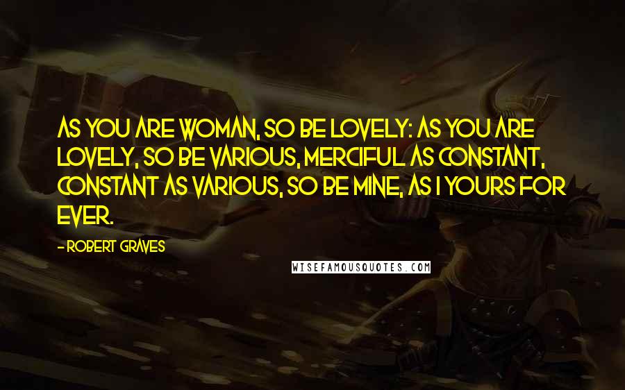 Robert Graves Quotes: As you are woman, so be lovely: As you are lovely, so be various, Merciful as constant, constant as various, So be mine, as I yours for ever.