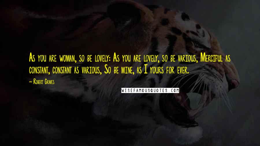 Robert Graves Quotes: As you are woman, so be lovely: As you are lovely, so be various, Merciful as constant, constant as various, So be mine, as I yours for ever.