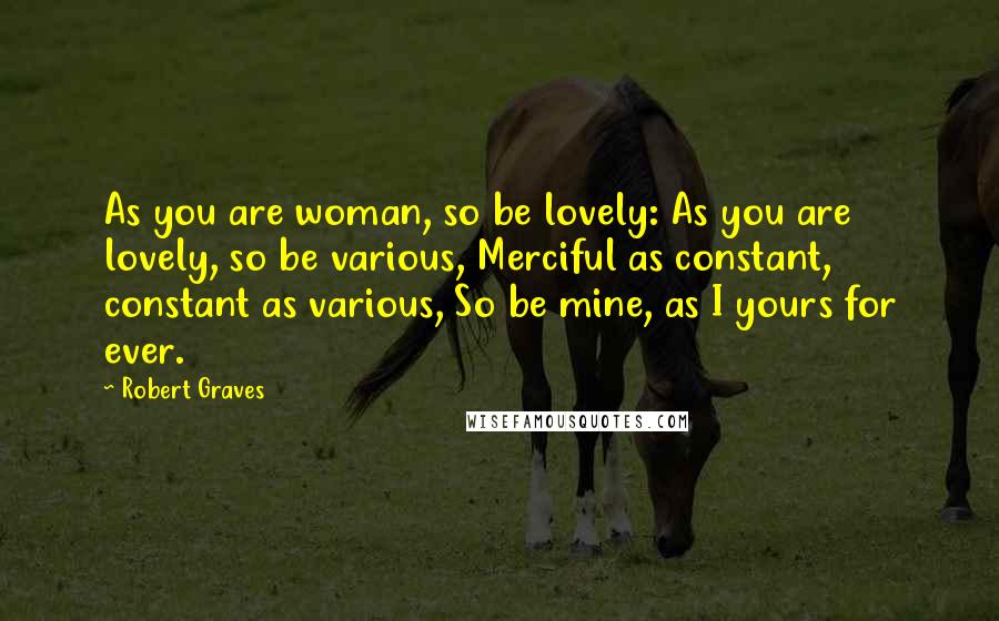 Robert Graves Quotes: As you are woman, so be lovely: As you are lovely, so be various, Merciful as constant, constant as various, So be mine, as I yours for ever.