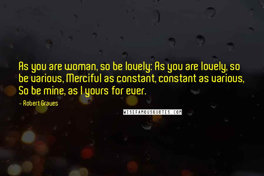 Robert Graves Quotes: As you are woman, so be lovely: As you are lovely, so be various, Merciful as constant, constant as various, So be mine, as I yours for ever.