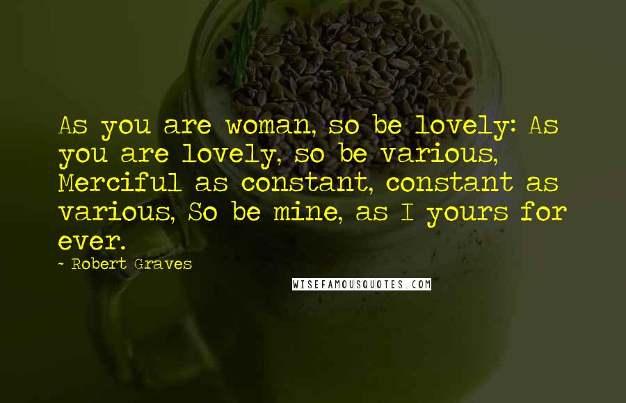 Robert Graves Quotes: As you are woman, so be lovely: As you are lovely, so be various, Merciful as constant, constant as various, So be mine, as I yours for ever.