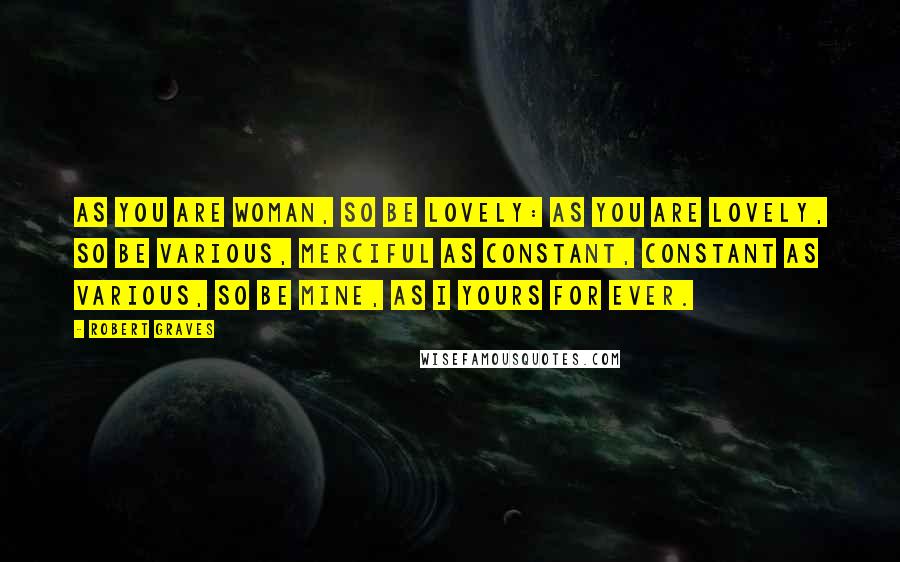 Robert Graves Quotes: As you are woman, so be lovely: As you are lovely, so be various, Merciful as constant, constant as various, So be mine, as I yours for ever.