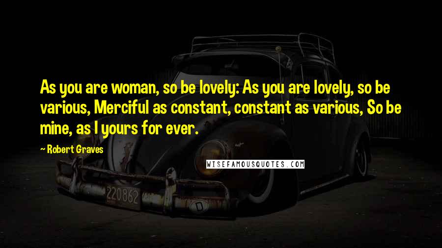 Robert Graves Quotes: As you are woman, so be lovely: As you are lovely, so be various, Merciful as constant, constant as various, So be mine, as I yours for ever.