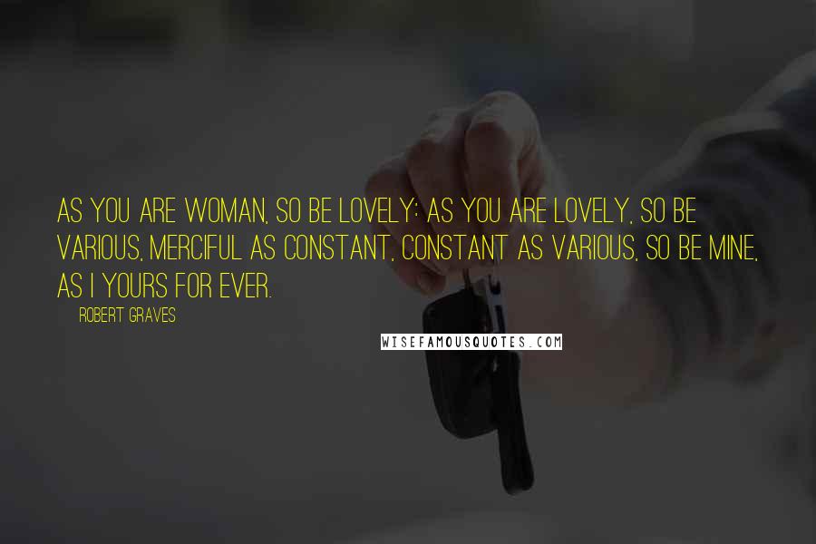 Robert Graves Quotes: As you are woman, so be lovely: As you are lovely, so be various, Merciful as constant, constant as various, So be mine, as I yours for ever.