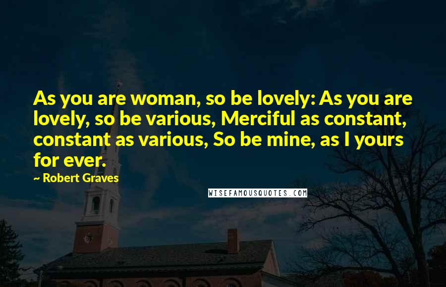 Robert Graves Quotes: As you are woman, so be lovely: As you are lovely, so be various, Merciful as constant, constant as various, So be mine, as I yours for ever.