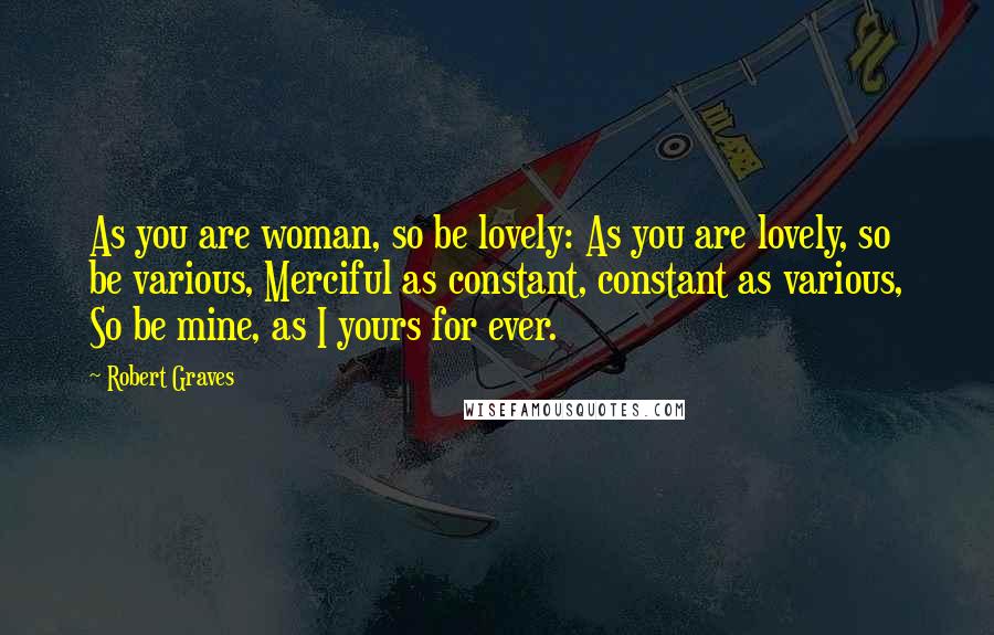 Robert Graves Quotes: As you are woman, so be lovely: As you are lovely, so be various, Merciful as constant, constant as various, So be mine, as I yours for ever.