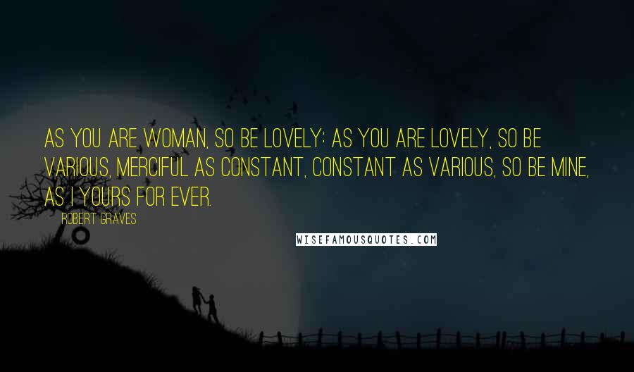 Robert Graves Quotes: As you are woman, so be lovely: As you are lovely, so be various, Merciful as constant, constant as various, So be mine, as I yours for ever.