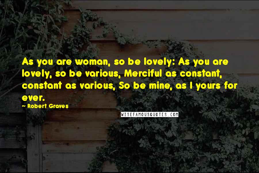 Robert Graves Quotes: As you are woman, so be lovely: As you are lovely, so be various, Merciful as constant, constant as various, So be mine, as I yours for ever.