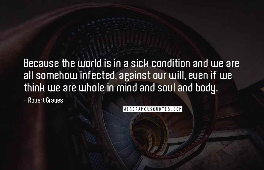 Robert Graves Quotes: Because the world is in a sick condition and we are all somehow infected, against our will, even if we think we are whole in mind and soul and body.