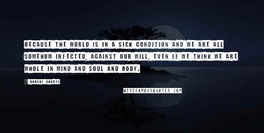 Robert Graves Quotes: Because the world is in a sick condition and we are all somehow infected, against our will, even if we think we are whole in mind and soul and body.