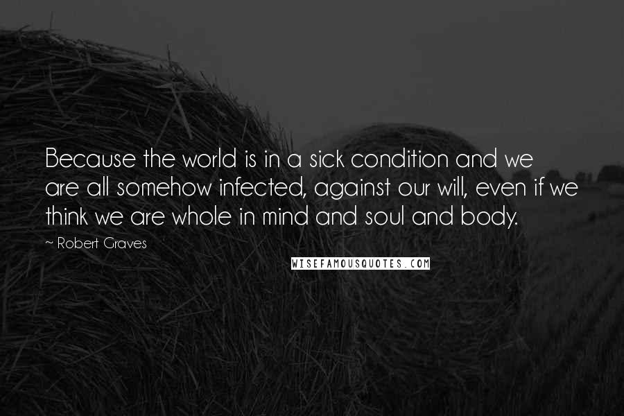 Robert Graves Quotes: Because the world is in a sick condition and we are all somehow infected, against our will, even if we think we are whole in mind and soul and body.