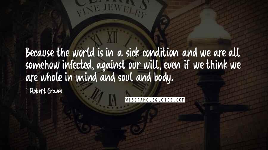 Robert Graves Quotes: Because the world is in a sick condition and we are all somehow infected, against our will, even if we think we are whole in mind and soul and body.