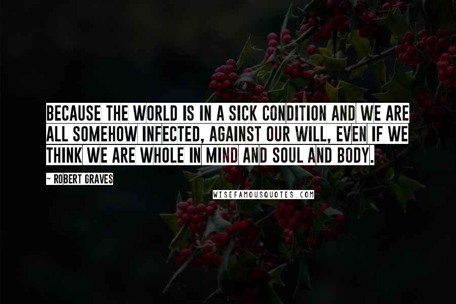 Robert Graves Quotes: Because the world is in a sick condition and we are all somehow infected, against our will, even if we think we are whole in mind and soul and body.