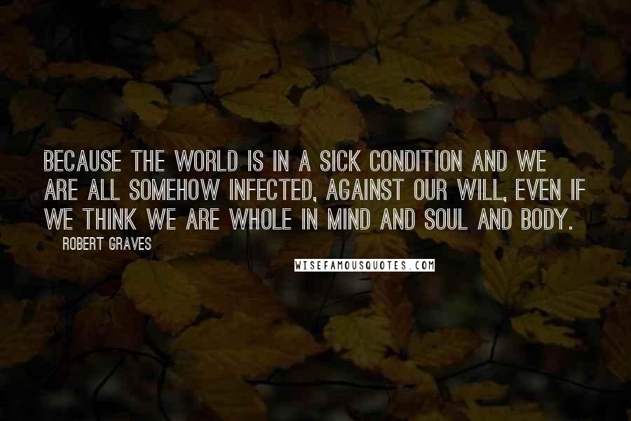 Robert Graves Quotes: Because the world is in a sick condition and we are all somehow infected, against our will, even if we think we are whole in mind and soul and body.