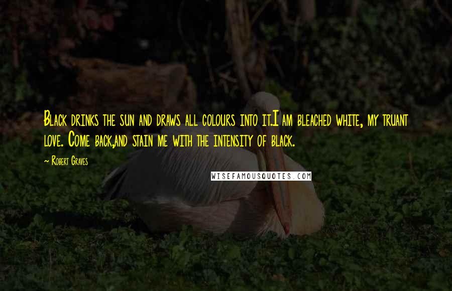 Robert Graves Quotes: Black drinks the sun and draws all colours into it.I am bleached white, my truant love. Come back,and stain me with the intensity of black.