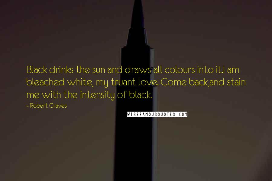 Robert Graves Quotes: Black drinks the sun and draws all colours into it.I am bleached white, my truant love. Come back,and stain me with the intensity of black.