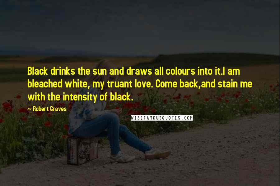 Robert Graves Quotes: Black drinks the sun and draws all colours into it.I am bleached white, my truant love. Come back,and stain me with the intensity of black.