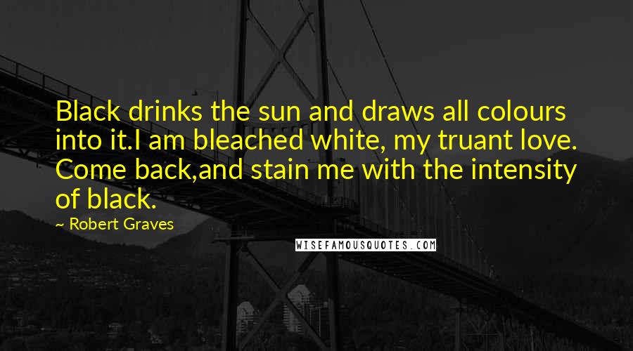 Robert Graves Quotes: Black drinks the sun and draws all colours into it.I am bleached white, my truant love. Come back,and stain me with the intensity of black.