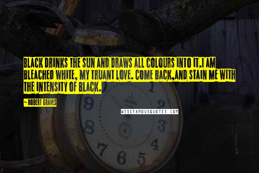 Robert Graves Quotes: Black drinks the sun and draws all colours into it.I am bleached white, my truant love. Come back,and stain me with the intensity of black.