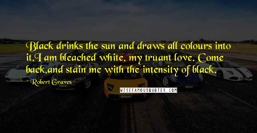 Robert Graves Quotes: Black drinks the sun and draws all colours into it.I am bleached white, my truant love. Come back,and stain me with the intensity of black.