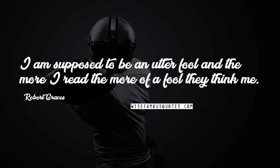 Robert Graves Quotes: I am supposed to be an utter fool and the more I read the more of a fool they think me.