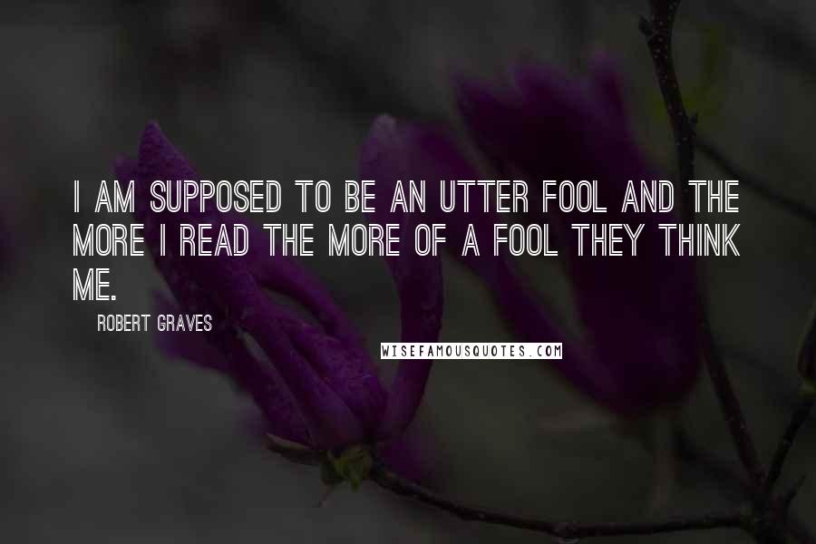 Robert Graves Quotes: I am supposed to be an utter fool and the more I read the more of a fool they think me.