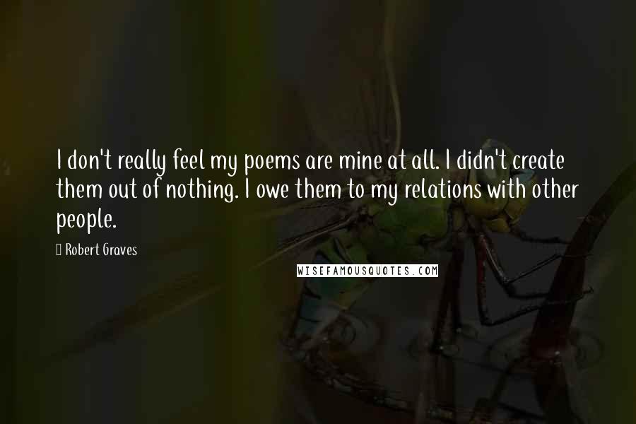 Robert Graves Quotes: I don't really feel my poems are mine at all. I didn't create them out of nothing. I owe them to my relations with other people.