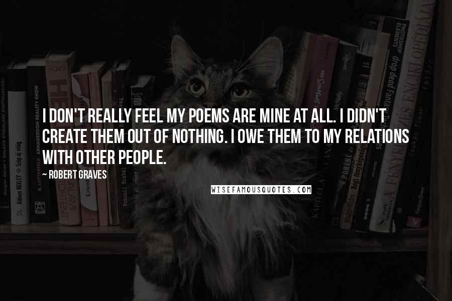 Robert Graves Quotes: I don't really feel my poems are mine at all. I didn't create them out of nothing. I owe them to my relations with other people.